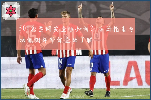 500彩票网安全性如何?注册指南与功能测评带你全面了解