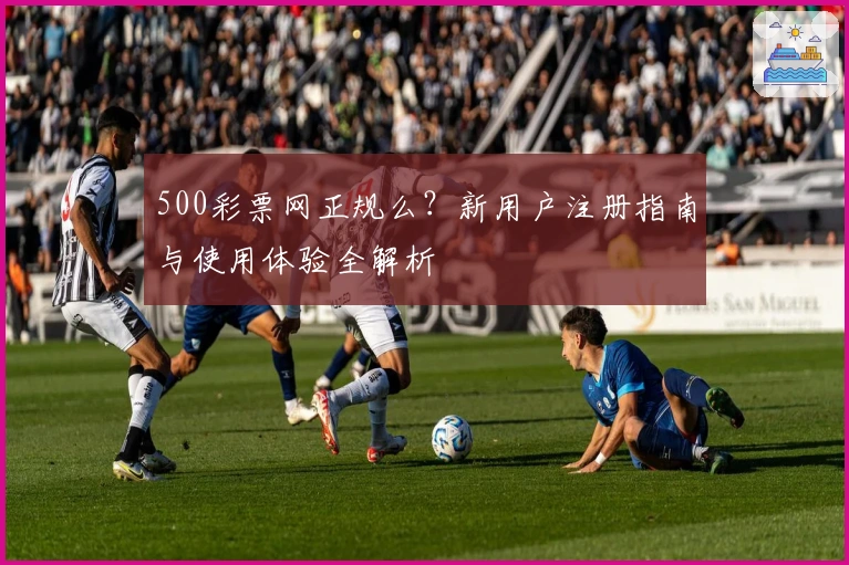 500彩票网正规么?新用户注册指南与使用体验全解析