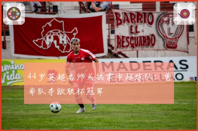 44岁英超名帅或执掌中超球队：曾率队夺欧联杯冠军