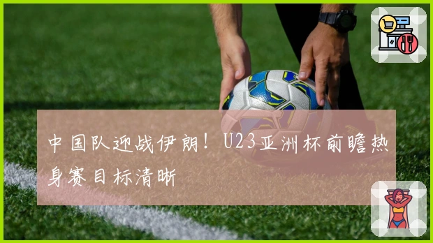 中国队迎战伊朗！U23亚洲杯前瞻热身赛目标清晰