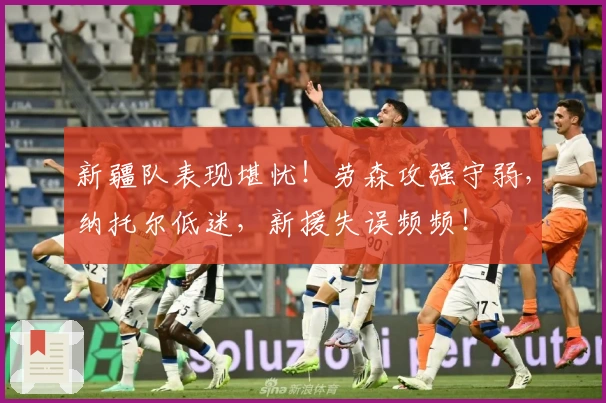 新疆队表现堪忧！劳森攻强守弱，纳托尔低迷，新援失误频频！