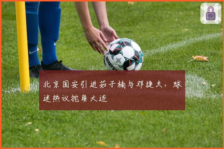 北京国安引进茹子楠与邓捷夫，球迷热议挖角大连