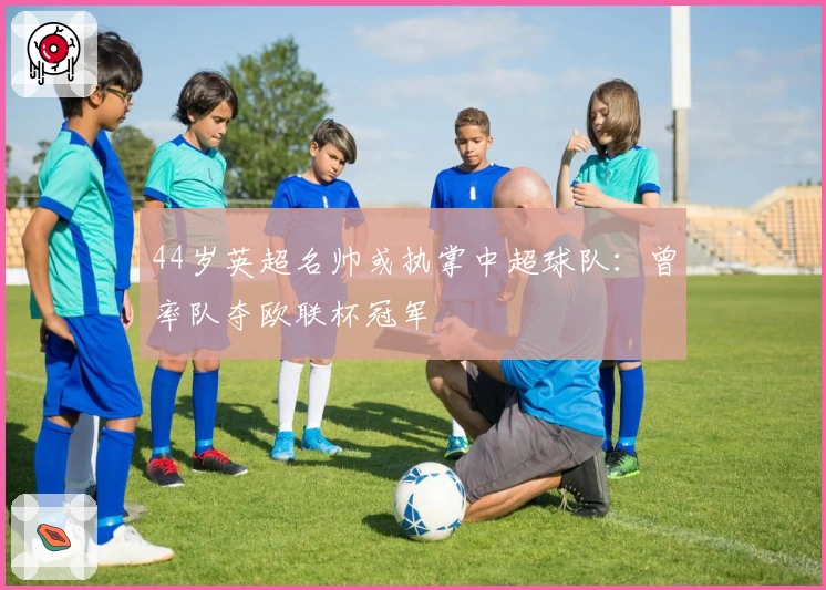 44岁英超名帅或执掌中超球队:曾率队夺欧联杯冠军